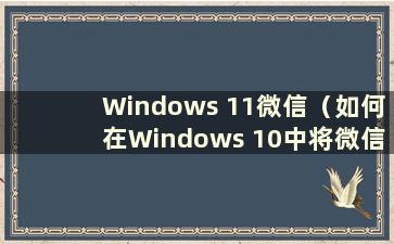 Windows 11微信（如何在Windows 10中将微信图标放到桌面上）